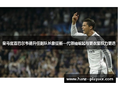 皇马官宣巴尔韦德升任副队长象征新一代领袖崛起与更衣室权力更迭